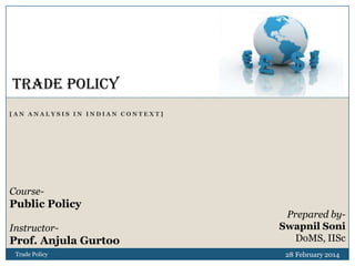 TRADE POLICY
[AN ANALYSIS IN INDIAN CONTEXT]

Course-

Public Policy
Instructor-

Prof. Anjula Gurtoo
Trade Policy

Prepared bySwapnil Soni
DoMS, IISc
28 February 2014

 