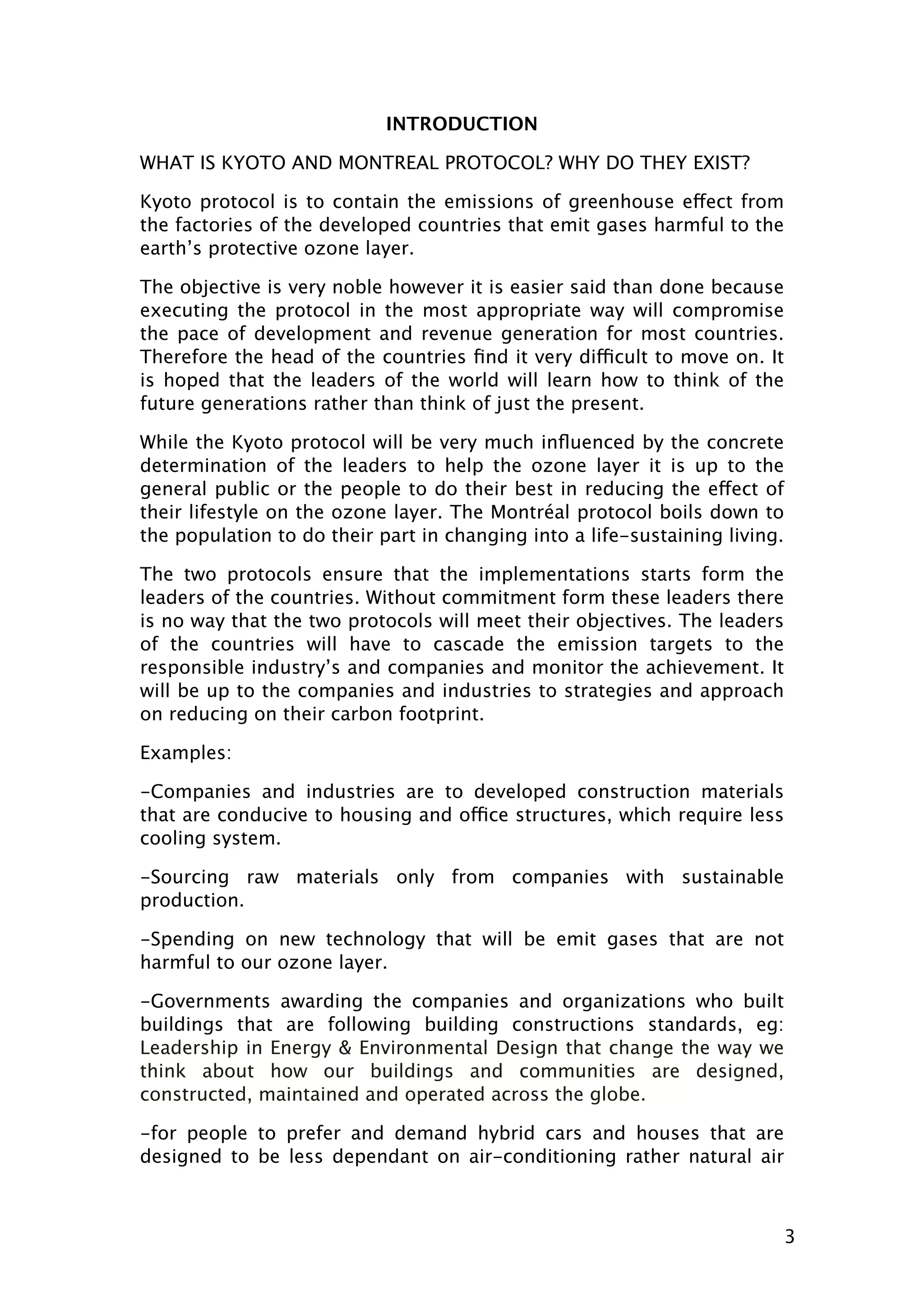 INTRODUCTION
WHAT IS KYOTO AND MONTREAL PROTOCOL? WHY DO THEY EXIST?
Kyoto protocol is to contain the emissions of greenhouse effect from
the factories of the developed countries that emit gases harmful to the
earth’s protective ozone layer.
The objective is very noble however it is easier said than done because
executing the protocol in the most appropriate way will compromise
the pace of development and revenue generation for most countries.
Therefore the head of the countries ﬁnd it very difficult to move on. It
is hoped that the leaders of the world will learn how to think of the
future generations rather than think of just the present.
While the Kyoto protocol will be very much inﬂuenced by the concrete
determination of the leaders to help the ozone layer it is up to the
general public or the people to do their best in reducing the effect of
their lifestyle on the ozone layer. The Montréal protocol boils down to
the population to do their part in changing into a life-sustaining living.
The two protocols ensure that the implementations starts form the
leaders of the countries. Without commitment form these leaders there
is no way that the two protocols will meet their objectives. The leaders
of the countries will have to cascade the emission targets to the
responsible industry’s and companies and monitor the achievement. It
will be up to the companies and industries to strategies and approach
on reducing on their carbon footprint.
Examples:
-Companies and industries are to developed construction materials
that are conducive to housing and office structures, which require less
cooling system.
-Sourcing raw materials only from companies with sustainable
production.
-Spending on new technology that will be emit gases that are not
harmful to our ozone layer.
-Governments awarding the companies and organizations who built
buildings that are following building constructions standards, eg:
Leadership in Energy & Environmental Design that change the way we
think about how our buildings and communities are designed,
constructed, maintained and operated across the globe.
-for people to prefer and demand hybrid cars and houses that are
designed to be less dependant on air-conditioning rather natural air

3

 