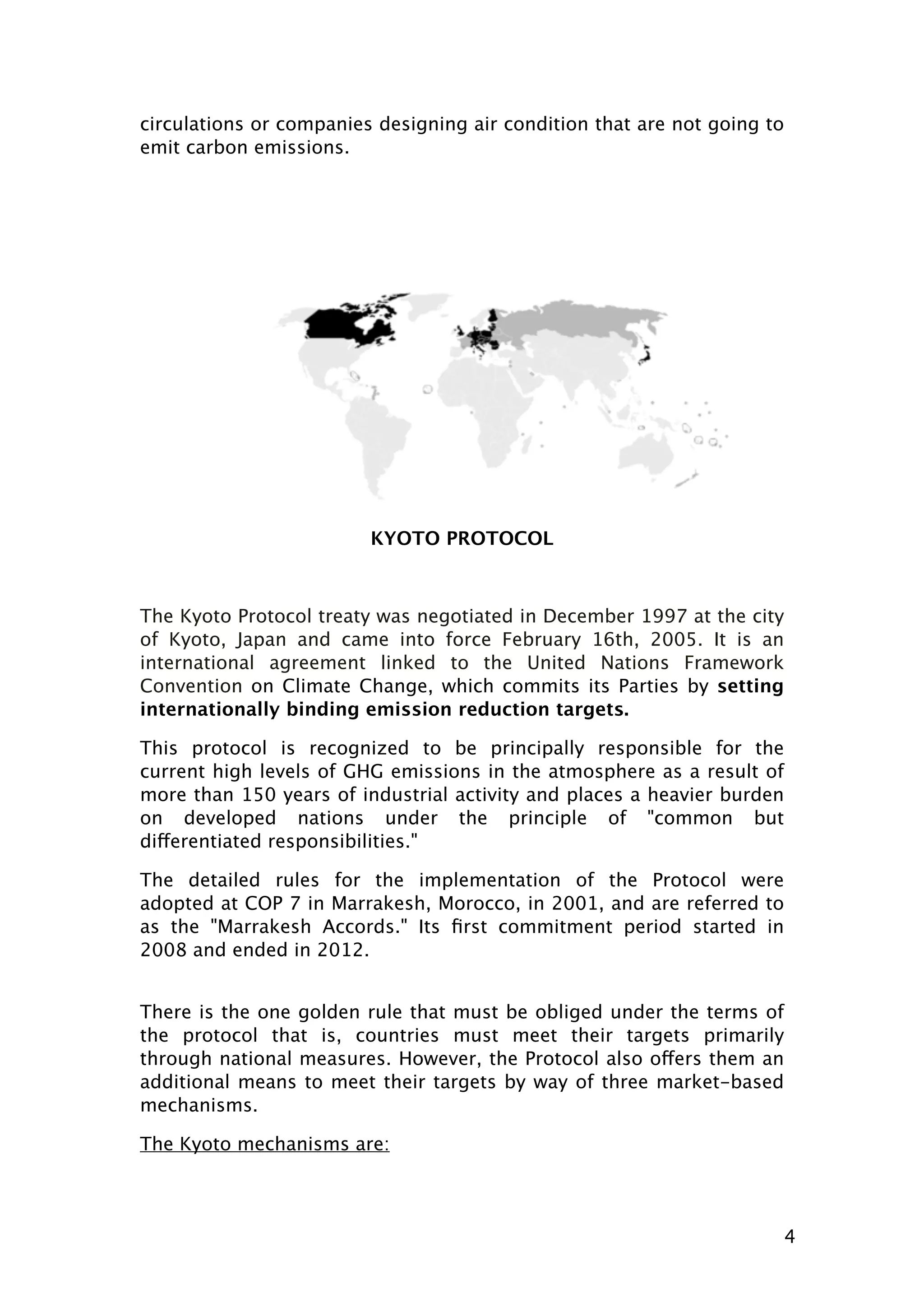 circulations or companies designing air condition that are not going to
emit carbon emissions.

KYOTO PROTOCOL

The Kyoto Protocol treaty was negotiated in December 1997 at the city
of Kyoto, Japan and came into force February 16th, 2005. It is an
international agreement linked to the United Nations Framework
Convention on Climate Change, which commits its Parties by setting
internationally binding emission reduction targets.
This protocol is recognized to be principally responsible for the
current high levels of GHG emissions in the atmosphere as a result of
more than 150 years of industrial activity and places a heavier burden
on developed nations under the principle of "common but
differentiated responsibilities."
The detailed rules for the implementation of the Protocol were
adopted at COP 7 in Marrakesh, Morocco, in 2001, and are referred to
as the "Marrakesh Accords." Its ﬁrst commitment period started in
2008 and ended in 2012.
There is the one golden rule that must be obliged under the terms of
the protocol that is, countries must meet their targets primarily
through national measures. However, the Protocol also offers them an
additional means to meet their targets by way of three market-based
mechanisms.
The Kyoto mechanisms are:

4

 