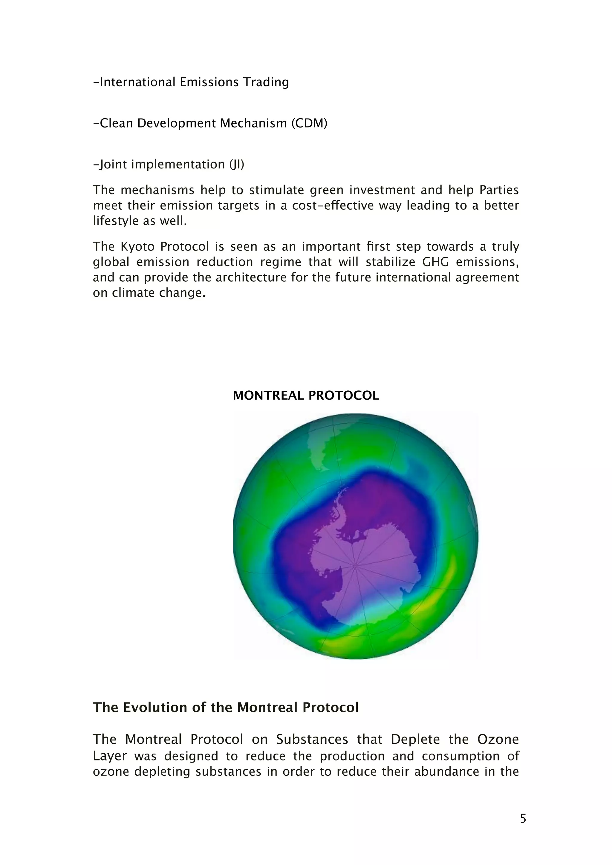 -International Emissions Trading
-Clean Development Mechanism (CDM)
-Joint implementation (JI)
The mechanisms help to stimulate green investment and help Parties
meet their emission targets in a cost-effective way leading to a better
lifestyle as well.
The Kyoto Protocol is seen as an important ﬁrst step towards a truly
global emission reduction regime that will stabilize GHG emissions,
and can provide the architecture for the future international agreement
on climate change.

MONTREAL PROTOCOL

The Evolution of the Montreal Protocol
The Montreal Protocol on Substances that Deplete the Ozone
Layer was designed to reduce the production and consumption of
ozone depleting substances in order to reduce their abundance in the

5

 
