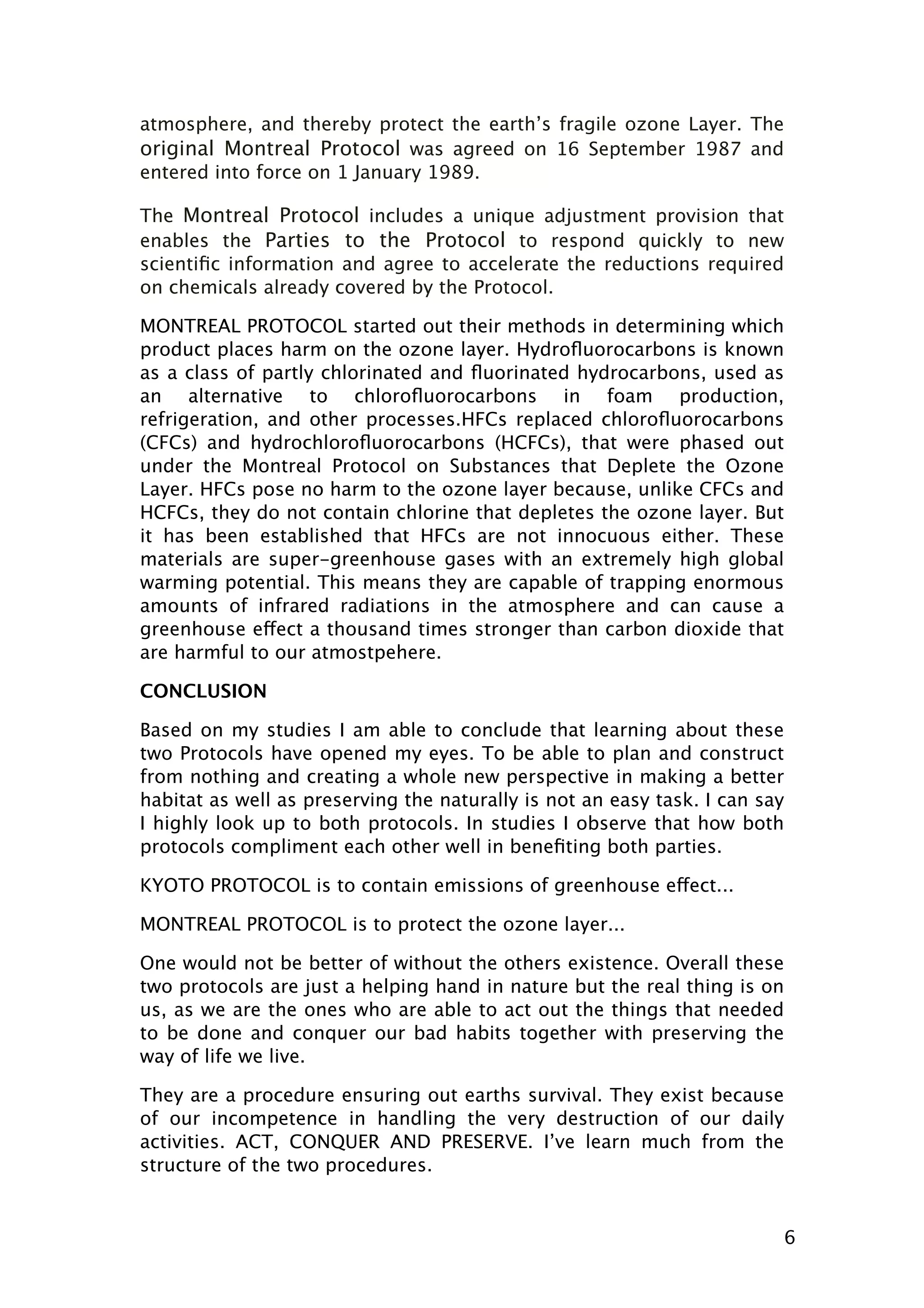 atmosphere, and thereby protect the earth’s fragile ozone Layer. The
original Montreal Protocol was agreed on 16 September 1987 and
entered into force on 1 January 1989.
The Montreal Protocol includes a unique adjustment provision that
enables the Parties to the Protocol to respond quickly to new
scientiﬁc information and agree to accelerate the reductions required
on chemicals already covered by the Protocol.
MONTREAL PROTOCOL started out their methods in determining which
product places harm on the ozone layer. Hydroﬂuorocarbons is known
as a class of partly chlorinated and ﬂuorinated hydrocarbons, used as
an alternative to chloroﬂuorocarbons in foam production,
refrigeration, and other processes.HFCs replaced chloroﬂuorocarbons
(CFCs) and hydrochloroﬂuorocarbons (HCFCs), that were phased out
under the Montreal Protocol on Substances that Deplete the Ozone
Layer. HFCs pose no harm to the ozone layer because, unlike CFCs and
HCFCs, they do not contain chlorine that depletes the ozone layer. But
it has been established that HFCs are not innocuous either. These
materials are super-greenhouse gases with an extremely high global
warming potential. This means they are capable of trapping enormous
amounts of infrared radiations in the atmosphere and can cause a
greenhouse effect a thousand times stronger than carbon dioxide that
are harmful to our atmostpehere.
CONCLUSION
Based on my studies I am able to conclude that learning about these
two Protocols have opened my eyes. To be able to plan and construct
from nothing and creating a whole new perspective in making a better
habitat as well as preserving the naturally is not an easy task. I can say
I highly look up to both protocols. In studies I observe that how both
protocols compliment each other well in beneﬁting both parties.
KYOTO PROTOCOL is to contain emissions of greenhouse effect...
MONTREAL PROTOCOL is to protect the ozone layer...
One would not be better of without the others existence. Overall these
two protocols are just a helping hand in nature but the real thing is on
us, as we are the ones who are able to act out the things that needed
to be done and conquer our bad habits together with preserving the
way of life we live.
They are a procedure ensuring out earths survival. They exist because
of our incompetence in handling the very destruction of our daily
activities. ACT, CONQUER AND PRESERVE. I’ve learn much from the
structure of the two procedures.

6

 