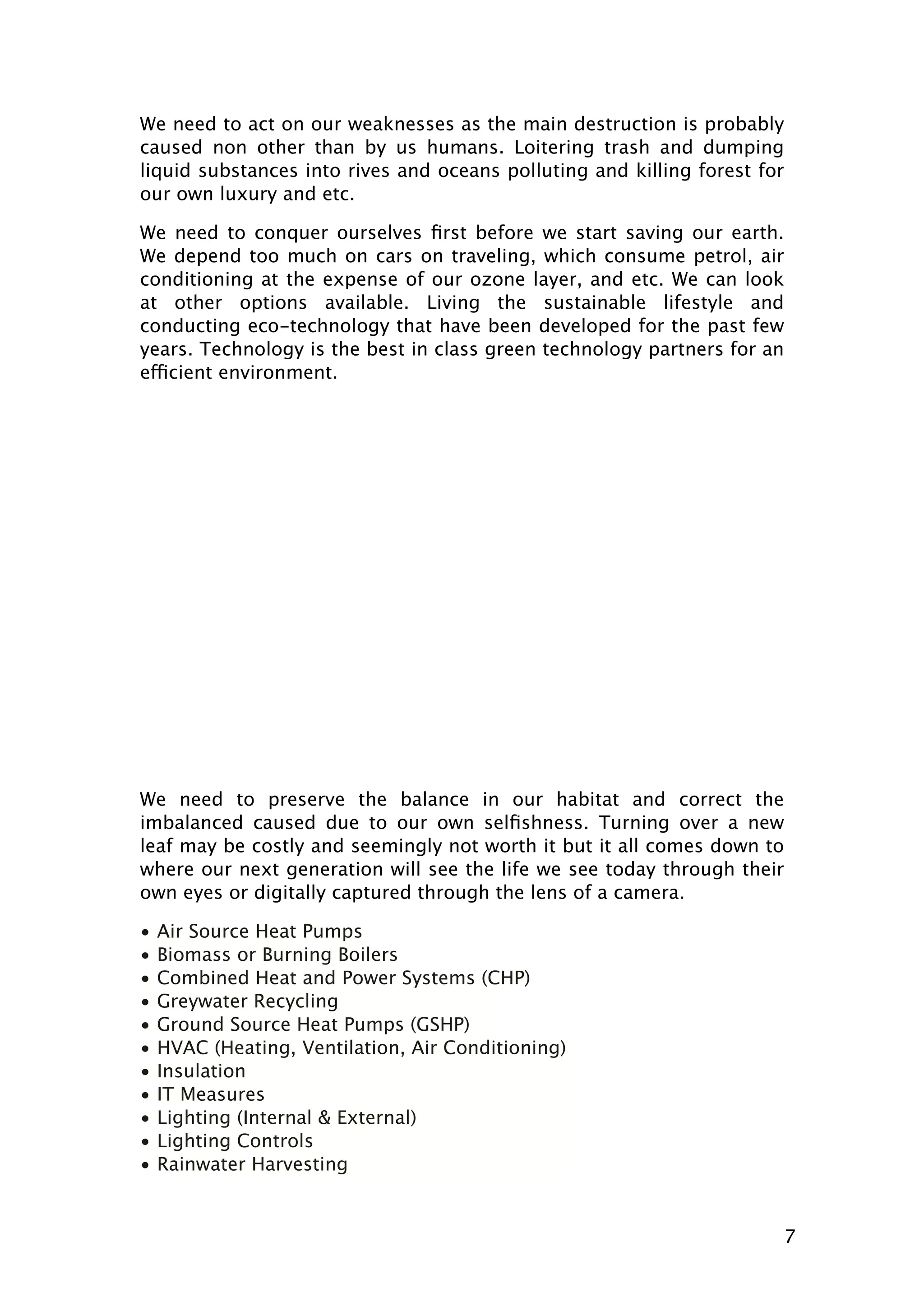 We need to act on our weaknesses as the main destruction is probably
caused non other than by us humans. Loitering trash and dumping
liquid substances into rives and oceans polluting and killing forest for
our own luxury and etc.
We need to conquer ourselves ﬁrst before we start saving our earth.
We depend too much on cars on traveling, which consume petrol, air
conditioning at the expense of our ozone layer, and etc. We can look
at other options available. Living the sustainable lifestyle and
conducting eco-technology that have been developed for the past few
years. Technology is the best in class green technology partners for an
efficient environment.

We need to preserve the balance in our habitat and correct the
imbalanced caused due to our own selﬁshness. Turning over a new
leaf may be costly and seemingly not worth it but it all comes down to
where our next generation will see the life we see today through their
own eyes or digitally captured through the lens of a camera.
•
•
•
•
•
•
•
•
•
•
•

Air Source Heat Pumps
Biomass or Burning Boilers
Combined Heat and Power Systems (CHP)
Greywater Recycling
Ground Source Heat Pumps (GSHP)
HVAC (Heating, Ventilation, Air Conditioning)
Insulation
IT Measures
Lighting (Internal & External)
Lighting Controls
Rainwater Harvesting

7

 