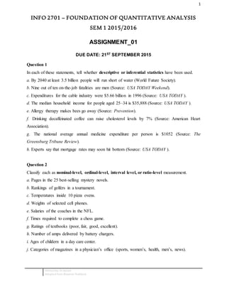 1
Editted by: Dr.Azizah
Adopted from Blauman Textbook
INFO 2701 – FOUNDATION OF QUANTITATIVE ANALYSIS
SEM 1 2015/2016
ASSIGNMENT_01
DUE DATE: 21ST SEPTEMBER 2015
Question 1
In each of these statements, tell whether descriptive or inferential statistics have been used.
a. By 2040 at least 3.5 billion people will run short of water (World Future Society).
b. Nine out of ten on-the-job fatalities are men (Source: USA TODAY Weekend).
c. Expenditures for the cable industry were $5.66 billion in 1996 (Source: USA TODAY ).
d. The median household income for people aged 25–34 is $35,888 (Source: USA TODAY ).
e. Allergy therapy makes bees go away (Source: Prevention).
f. Drinking decaffeinated coffee can raise cholesterol levels by 7% (Source: American Heart
Association).
g. The national average annual medicine expenditure per person is $1052 (Source: The
Greensburg Tribune Review).
h. Experts say that mortgage rates may soon hit bottom (Source: USA TODAY ).
Question 2
Classify each as nominal-level, ordinal-level, interval level, or ratio-level measurement.
a. Pages in the 25 best-selling mystery novels.
b. Rankings of golfers in a tournament.
c. Temperatures inside 10 pizza ovens.
d. Weights of selected cell phones.
e. Salaries of the coaches in the NFL.
f. Times required to complete a chess game.
g. Ratings of textbooks (poor, fair, good, excellent).
h. Number of amps delivered by battery chargers.
i. Ages of childern in a day care center.
j. Categories of magazines in a physician’s office (sports, women’s, health, men’s, news).
 