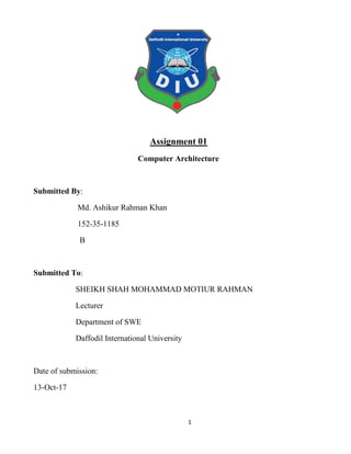 1
Assignment 01
Computer Architecture
Submitted By:
Md. Ashikur Rahman Khan
152-35-1185
B
Submitted To:
SHEIKH SHAH MOHAMMAD MOTIUR RAHMAN
Lecturer
Department of SWE
Daffodil International University
Date of submission:
13-Oct-17
 
