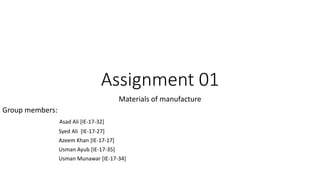 Assignment 01
Materials of manufacture
Group members:
Asad Ali [IE-17-32]
Syed Ali [IE-17-27]
Azeem Khan [IE-17-17]
Usman Ayub [IE-17-35]
Usman Munawar [IE-17-34]
 