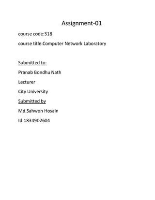 Assignment-01
course code:318
course title:Computer Network Laboratory
Submitted to:
Pranab Bondhu Nath
Lecturer
City University
Submitted by
Md.Sahwon Hosain
Id:1834902604
 