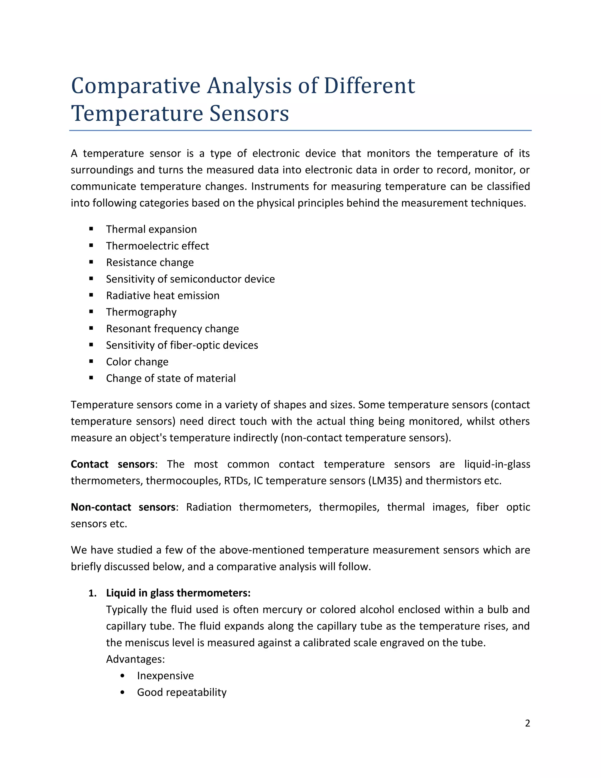 2
Comparative Analysis of Different
Temperature Sensors
A temperature sensor is a type of electronic device that monitors the temperature of its
surroundings and turns the measured data into electronic data in order to record, monitor, or
communicate temperature changes. Instruments for measuring temperature can be classified
into following categories based on the physical principles behind the measurement techniques.
 Thermal expansion
 Thermoelectric effect
 Resistance change
 Sensitivity of semiconductor device
 Radiative heat emission
 Thermography
 Resonant frequency change
 Sensitivity of fiber-optic devices
 Color change
 Change of state of material
Temperature sensors come in a variety of shapes and sizes. Some temperature sensors (contact
temperature sensors) need direct touch with the actual thing being monitored, whilst others
measure an object's temperature indirectly (non-contact temperature sensors).
Contact sensors: The most common contact temperature sensors are liquid-in-glass
thermometers, thermocouples, RTDs, IC temperature sensors (LM35) and thermistors etc.
Non-contact sensors: Radiation thermometers, thermopiles, thermal images, fiber optic
sensors etc.
We have studied a few of the above-mentioned temperature measurement sensors which are
briefly discussed below, and a comparative analysis will follow.
1. Liquid in glass thermometers:
Typically the fluid used is often mercury or colored alcohol enclosed within a bulb and
capillary tube. The fluid expands along the capillary tube as the temperature rises, and
the meniscus level is measured against a calibrated scale engraved on the tube.
Advantages:
• Inexpensive
• Good repeatability
 