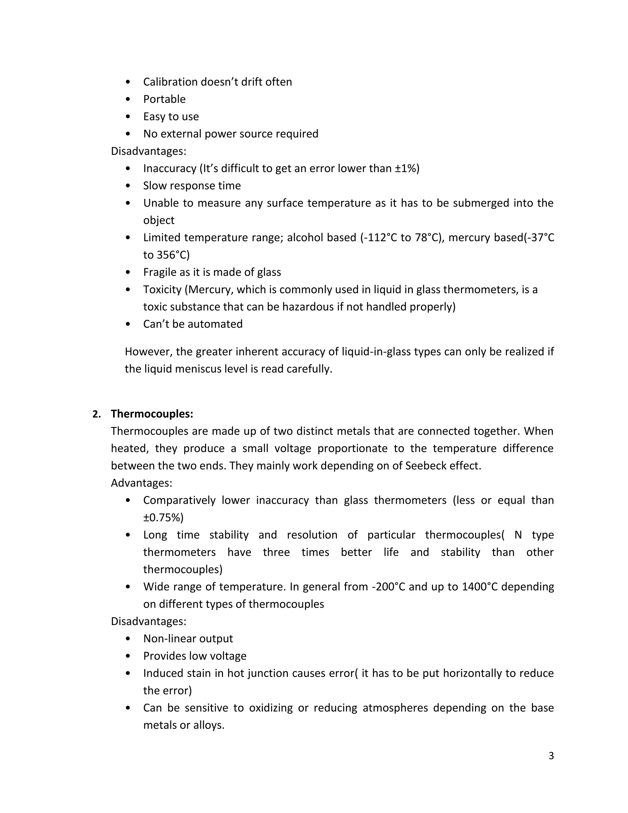 3
• Calibration doesn’t drift often
• Portable
• Easy to use
• No external power source required
Disadvantages:
• Inaccuracy (It’s difficult to get an error lower than ±1%)
• Slow response time
• Unable to measure any surface temperature as it has to be submerged into the
object
• Limited temperature range; alcohol based (-112°C to 78°C), mercury based(-37°C
to 356°C)
• Fragile as it is made of glass
• Toxicity (Mercury, which is commonly used in liquid in glass thermometers, is a
toxic substance that can be hazardous if not handled properly)
• Can’t be automated
However, the greater inherent accuracy of liquid-in-glass types can only be realized if
the liquid meniscus level is read carefully.
2. Thermocouples:
Thermocouples are made up of two distinct metals that are connected together. When
heated, they produce a small voltage proportionate to the temperature difference
between the two ends. They mainly work depending on of Seebeck effect.
Advantages:
• Comparatively lower inaccuracy than glass thermometers (less or equal than
±0.75%)
• Long time stability and resolution of particular thermocouples( N type
thermometers have three times better life and stability than other
thermocouples)
• Wide range of temperature. In general from -200°C and up to 1400°C depending
on different types of thermocouples
Disadvantages:
• Non-linear output
• Provides low voltage
• Induced stain in hot junction causes error( it has to be put horizontally to reduce
the error)
• Can be sensitive to oxidizing or reducing atmospheres depending on the base
metals or alloys.
 