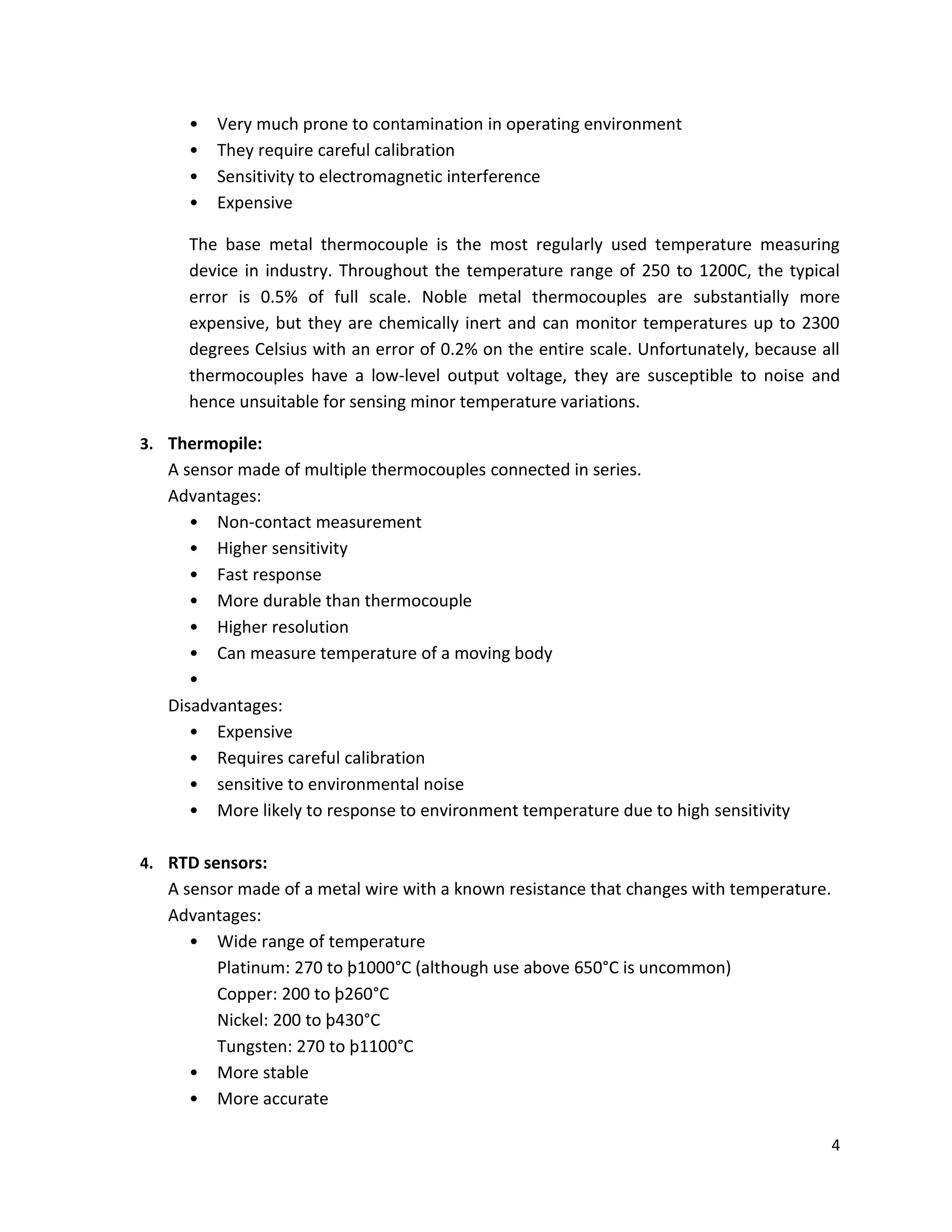 4
• Very much prone to contamination in operating environment
• They require careful calibration
• Sensitivity to electromagnetic interference
• Expensive
The base metal thermocouple is the most regularly used temperature measuring
device in industry. Throughout the temperature range of 250 to 1200C, the typical
error is 0.5% of full scale. Noble metal thermocouples are substantially more
expensive, but they are chemically inert and can monitor temperatures up to 2300
degrees Celsius with an error of 0.2% on the entire scale. Unfortunately, because all
thermocouples have a low-level output voltage, they are susceptible to noise and
hence unsuitable for sensing minor temperature variations.
3. Thermopile:
A sensor made of multiple thermocouples connected in series.
Advantages:
• Non-contact measurement
• Higher sensitivity
• Fast response
• More durable than thermocouple
• Higher resolution
• Can measure temperature of a moving body
•
Disadvantages:
• Expensive
• Requires careful calibration
• sensitive to environmental noise
• More likely to response to environment temperature due to high sensitivity
4. RTD sensors:
A sensor made of a metal wire with a known resistance that changes with temperature.
Advantages:
• Wide range of temperature
Platinum: 270 to þ1000°C (although use above 650°C is uncommon)
Copper: 200 to þ260°C
Nickel: 200 to þ430°C
Tungsten: 270 to þ1100°C
• More stable
• More accurate
 