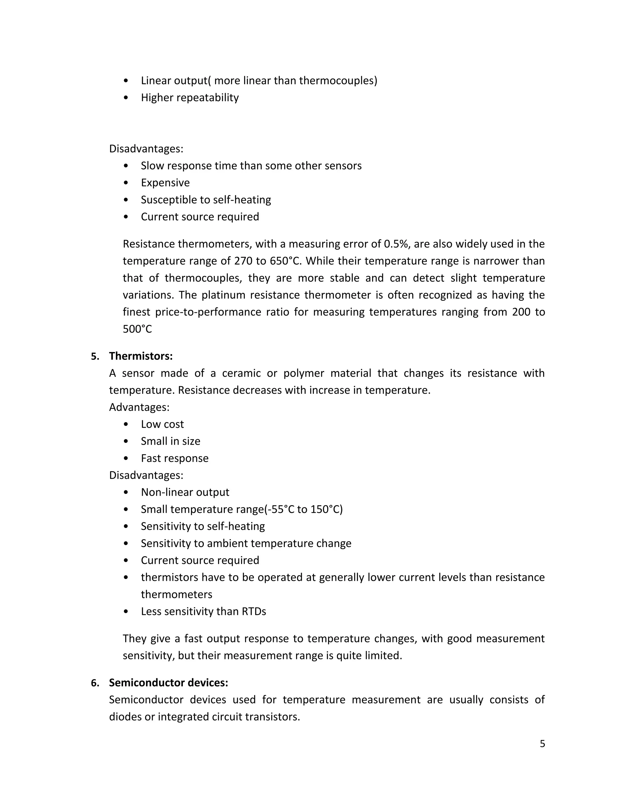 5
• Linear output( more linear than thermocouples)
• Higher repeatability
Disadvantages:
• Slow response time than some other sensors
• Expensive
• Susceptible to self-heating
• Current source required
Resistance thermometers, with a measuring error of 0.5%, are also widely used in the
temperature range of 270 to 650°C. While their temperature range is narrower than
that of thermocouples, they are more stable and can detect slight temperature
variations. The platinum resistance thermometer is often recognized as having the
finest price-to-performance ratio for measuring temperatures ranging from 200 to
500°C
5. Thermistors:
A sensor made of a ceramic or polymer material that changes its resistance with
temperature. Resistance decreases with increase in temperature.
Advantages:
• Low cost
• Small in size
• Fast response
Disadvantages:
• Non-linear output
• Small temperature range(-55°C to 150°C)
• Sensitivity to self-heating
• Sensitivity to ambient temperature change
• Current source required
• thermistors have to be operated at generally lower current levels than resistance
thermometers
• Less sensitivity than RTDs
They give a fast output response to temperature changes, with good measurement
sensitivity, but their measurement range is quite limited.
6. Semiconductor devices:
Semiconductor devices used for temperature measurement are usually consists of
diodes or integrated circuit transistors.
 