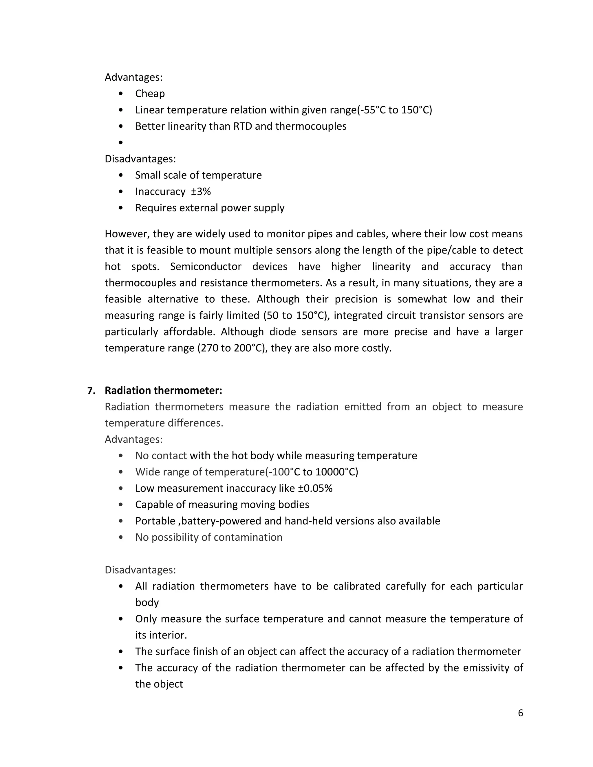 6
Advantages:
• Cheap
• Linear temperature relation within given range(-55°C to 150°C)
• Better linearity than RTD and thermocouples
•
Disadvantages:
• Small scale of temperature
• Inaccuracy ±3%
• Requires external power supply
However, they are widely used to monitor pipes and cables, where their low cost means
that it is feasible to mount multiple sensors along the length of the pipe/cable to detect
hot spots. Semiconductor devices have higher linearity and accuracy than
thermocouples and resistance thermometers. As a result, in many situations, they are a
feasible alternative to these. Although their precision is somewhat low and their
measuring range is fairly limited (50 to 150°C), integrated circuit transistor sensors are
particularly affordable. Although diode sensors are more precise and have a larger
temperature range (270 to 200°C), they are also more costly.
7. Radiation thermometer:
Radiation thermometers measure the radiation emitted from an object to measure
temperature differences.
Advantages:
• No contact with the hot body while measuring temperature
• Wide range of temperature(-100°C to 10000°C)
• Low measurement inaccuracy like ±0.05%
• Capable of measuring moving bodies
• Portable ,battery-powered and hand-held versions also available
• No possibility of contamination
Disadvantages:
• All radiation thermometers have to be calibrated carefully for each particular
body
• Only measure the surface temperature and cannot measure the temperature of
its interior.
• The surface finish of an object can affect the accuracy of a radiation thermometer
• The accuracy of the radiation thermometer can be affected by the emissivity of
the object
 