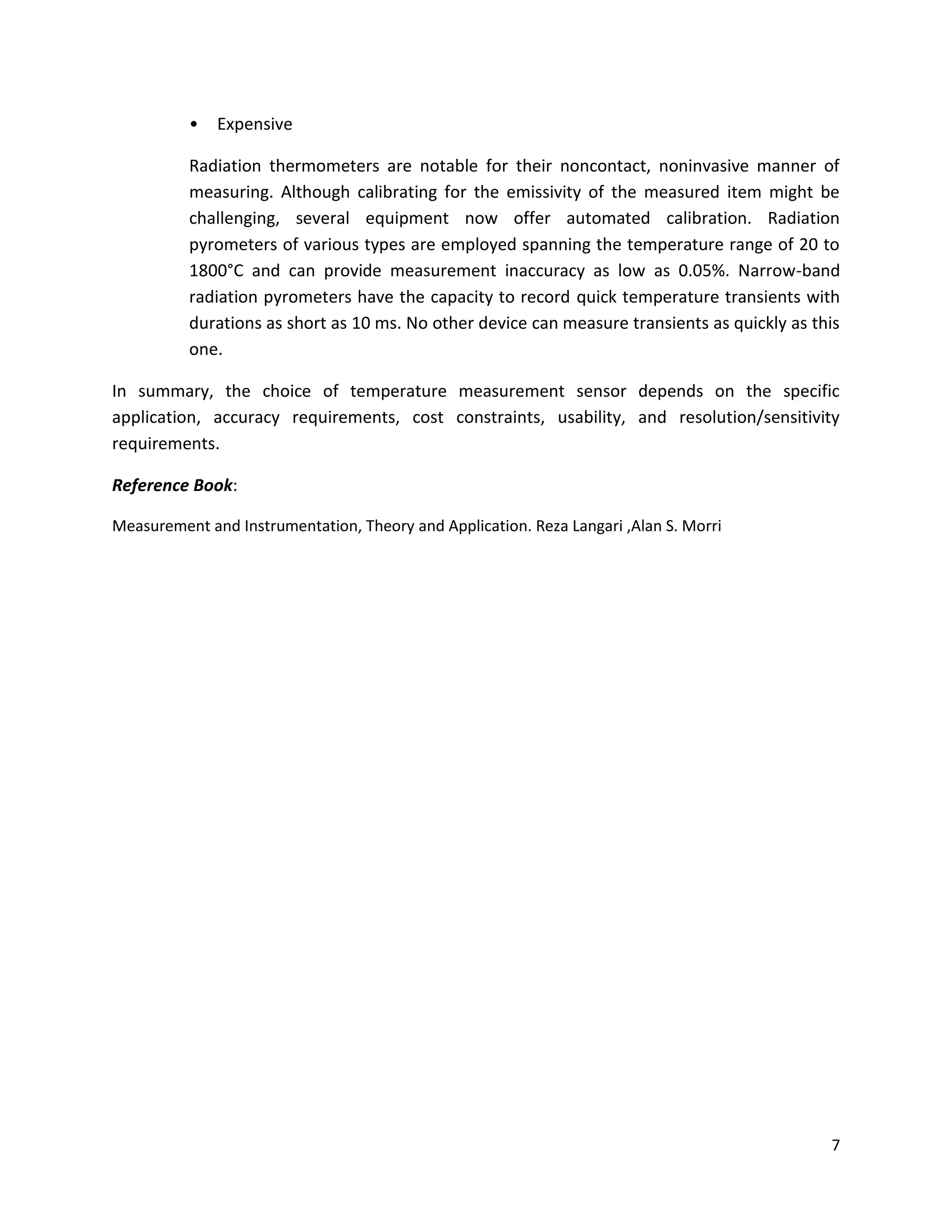 7
• Expensive
Radiation thermometers are notable for their noncontact, noninvasive manner of
measuring. Although calibrating for the emissivity of the measured item might be
challenging, several equipment now offer automated calibration. Radiation
pyrometers of various types are employed spanning the temperature range of 20 to
1800°C and can provide measurement inaccuracy as low as 0.05%. Narrow-band
radiation pyrometers have the capacity to record quick temperature transients with
durations as short as 10 ms. No other device can measure transients as quickly as this
one.
In summary, the choice of temperature measurement sensor depends on the specific
application, accuracy requirements, cost constraints, usability, and resolution/sensitivity
requirements.
Reference Book:
Measurement and Instrumentation, Theory and Application. Reza Langari ,Alan S. Morri
 