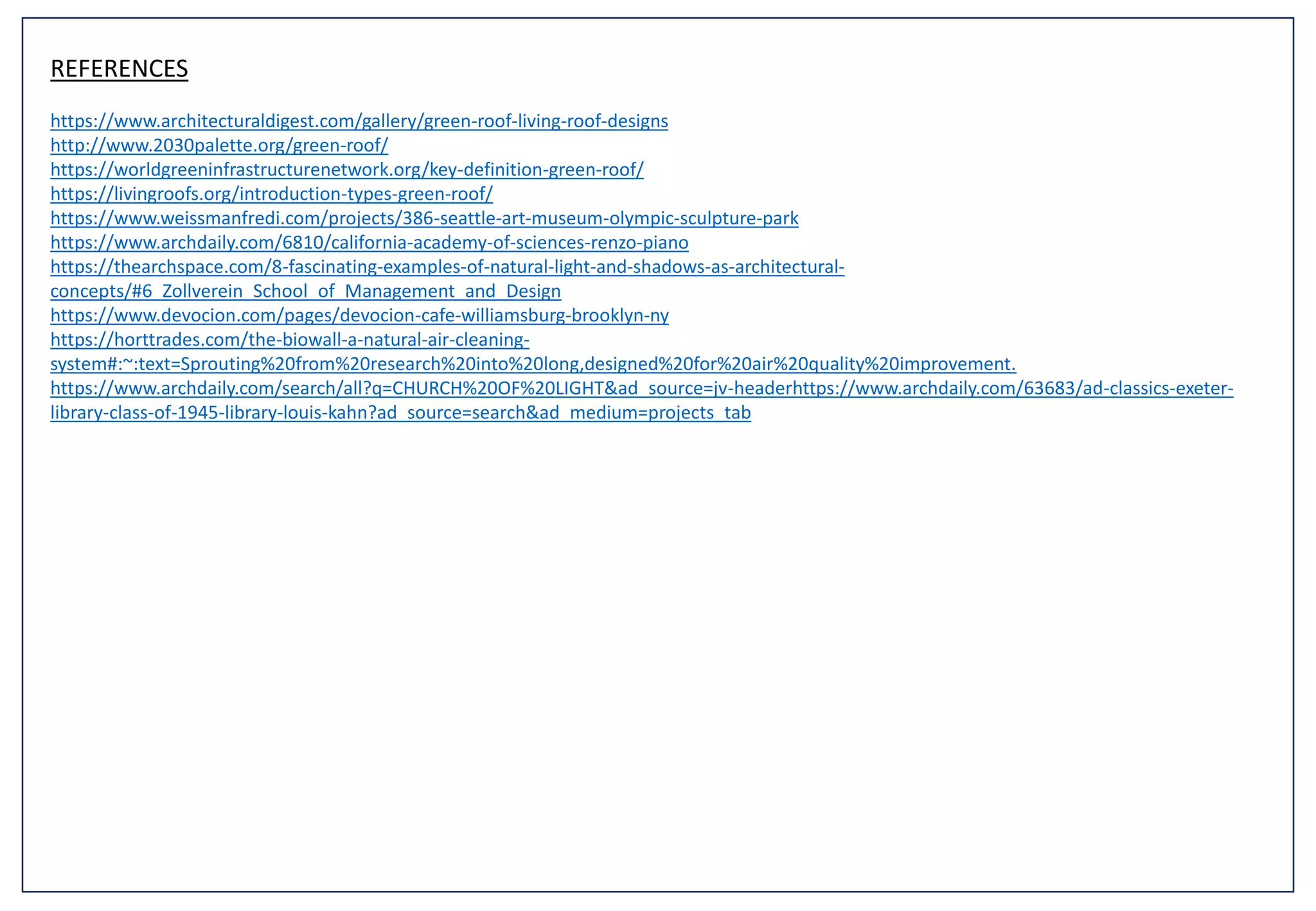 REFERENCES
https://www.architecturaldigest.com/gallery/green-roof-living-roof-designs
http://www.2030palette.org/green-roof/
https://worldgreeninfrastructurenetwork.org/key-definition-green-roof/
https://livingroofs.org/introduction-types-green-roof/
https://www.weissmanfredi.com/projects/386-seattle-art-museum-olympic-sculpture-park
https://www.archdaily.com/6810/california-academy-of-sciences-renzo-piano
https://thearchspace.com/8-fascinating-examples-of-natural-light-and-shadows-as-architectural-
concepts/#6_Zollverein_School_of_Management_and_Design
https://www.devocion.com/pages/devocion-cafe-williamsburg-brooklyn-ny
https://horttrades.com/the-biowall-a-natural-air-cleaning-
system#:~:text=Sprouting%20from%20research%20into%20long,designed%20for%20air%20quality%20improvement.
https://www.archdaily.com/search/all?q=CHURCH%20OF%20LIGHT&ad_source=jv-headerhttps://www.archdaily.com/63683/ad-classics-exeter-
library-class-of-1945-library-louis-kahn?ad_source=search&ad_medium=projects_tab
 