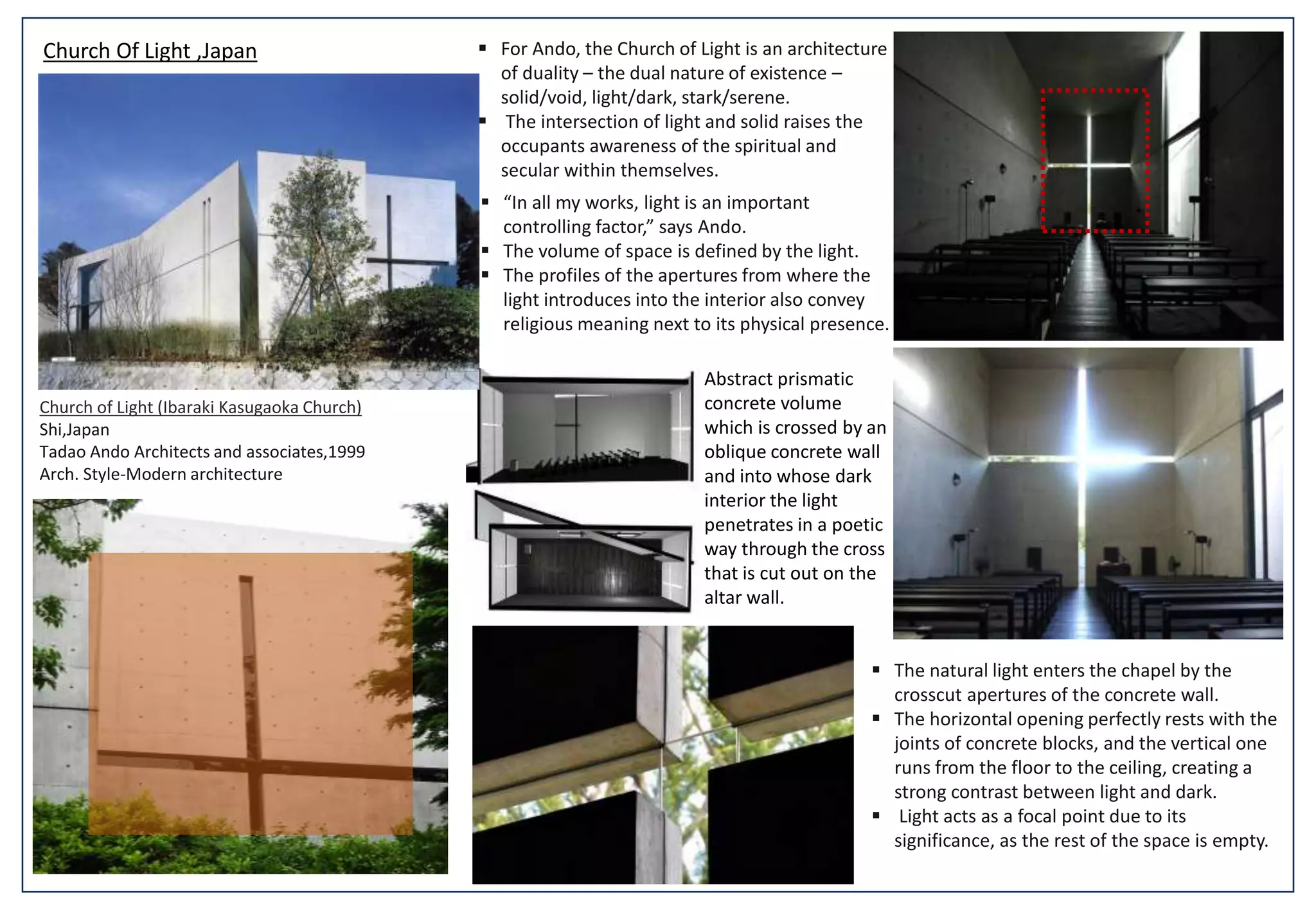 Church of Light (Ibaraki Kasugaoka Church)
Shi,Japan
Tadao Ando Architects and associates,1999
Arch. Style-Modern architecture
 For Ando, the Church of Light is an architecture
of duality – the dual nature of existence –
solid/void, light/dark, stark/serene.
 The intersection of light and solid raises the
occupants awareness of the spiritual and
secular within themselves.
 “In all my works, light is an important
controlling factor,” says Ando.
 The volume of space is defined by the light.
 The profiles of the apertures from where the
light introduces into the interior also convey
religious meaning next to its physical presence.
 The natural light enters the chapel by the
crosscut apertures of the concrete wall.
 The horizontal opening perfectly rests with the
joints of concrete blocks, and the vertical one
runs from the floor to the ceiling, creating a
strong contrast between light and dark.
 Light acts as a focal point due to its
significance, as the rest of the space is empty.
Church Of Light ,Japan
Abstract prismatic
concrete volume
which is crossed by an
oblique concrete wall
and into whose dark
interior the light
penetrates in a poetic
way through the cross
that is cut out on the
altar wall.
 