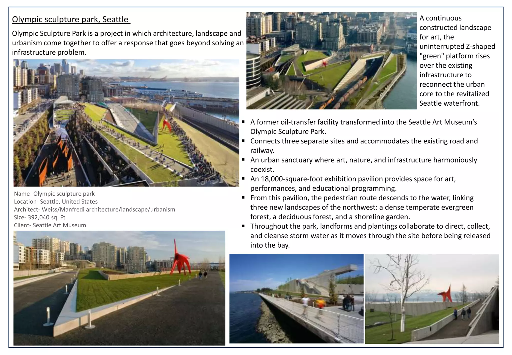 Olympic sculpture park, Seattle A continuous
constructed landscape
for art, the
uninterrupted Z-shaped
"green" platform rises
over the existing
infrastructure to
reconnect the urban
core to the revitalized
Seattle waterfront.
Name- Olympic sculpture park
Location- Seattle, United States
Architect- Weiss/Manfredi architecture/landscape/urbanism
Size- 392,040 sq. Ft
Client- Seattle Art Museum
 A former oil-transfer facility transformed into the Seattle Art Museum’s
Olympic Sculpture Park.
 Connects three separate sites and accommodates the existing road and
railway.
 An urban sanctuary where art, nature, and infrastructure harmoniously
coexist.
 An 18,000-square-foot exhibition pavilion provides space for art,
performances, and educational programming.
 From this pavilion, the pedestrian route descends to the water, linking
three new landscapes of the northwest: a dense temperate evergreen
forest, a deciduous forest, and a shoreline garden.
 Throughout the park, landforms and plantings collaborate to direct, collect,
and cleanse storm water as it moves through the site before being released
into the bay.
Olympic Sculpture Park is a project in which architecture, landscape and
urbanism come together to offer a response that goes beyond solving an
infrastructure problem.
 