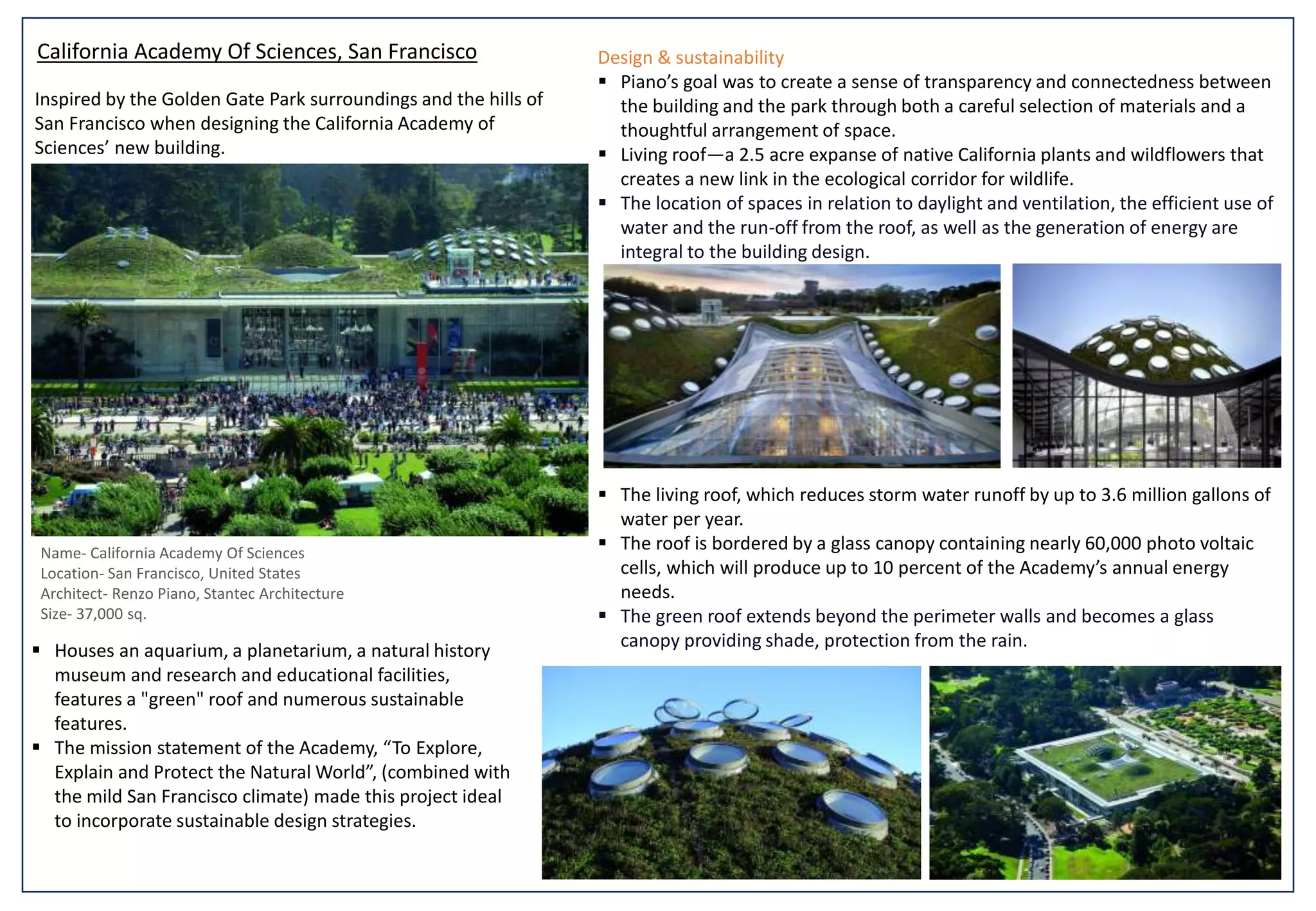 California Academy Of Sciences, San Francisco
Name- California Academy Of Sciences
Location- San Francisco, United States
Architect- Renzo Piano, Stantec Architecture
Size- 37,000 sq.
 Houses an aquarium, a planetarium, a natural history
museum and research and educational facilities,
features a "green" roof and numerous sustainable
features.
 The mission statement of the Academy, “To Explore,
Explain and Protect the Natural World”, (combined with
the mild San Francisco climate) made this project ideal
to incorporate sustainable design strategies.
Design & sustainability
 Piano’s goal was to create a sense of transparency and connectedness between
the building and the park through both a careful selection of materials and a
thoughtful arrangement of space.
 Living roof—a 2.5 acre expanse of native California plants and wildflowers that
creates a new link in the ecological corridor for wildlife.
 The location of spaces in relation to daylight and ventilation, the efficient use of
water and the run-off from the roof, as well as the generation of energy are
integral to the building design.
 The living roof, which reduces storm water runoff by up to 3.6 million gallons of
water per year.
 The roof is bordered by a glass canopy containing nearly 60,000 photo voltaic
cells, which will produce up to 10 percent of the Academy’s annual energy
needs.
 The green roof extends beyond the perimeter walls and becomes a glass
canopy providing shade, protection from the rain.
Inspired by the Golden Gate Park surroundings and the hills of
San Francisco when designing the California Academy of
Sciences’ new building.
 