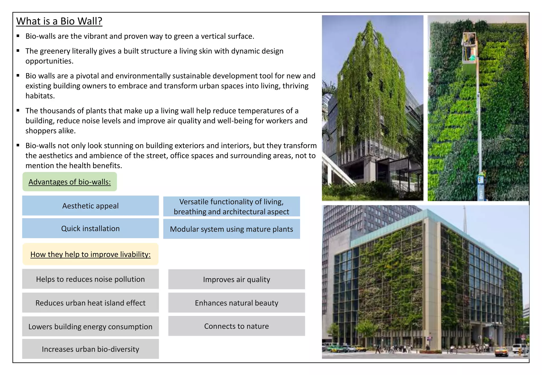 What is a Bio Wall?
 Bio-walls are the vibrant and proven way to green a vertical surface.
 The greenery literally gives a built structure a living skin with dynamic design
opportunities.
 Bio walls are a pivotal and environmentally sustainable development tool for new and
existing building owners to embrace and transform urban spaces into living, thriving
habitats.
 The thousands of plants that make up a living wall help reduce temperatures of a
building, reduce noise levels and improve air quality and well-being for workers and
shoppers alike.
 Bio-walls not only look stunning on building exteriors and interiors, but they transform
the aesthetics and ambience of the street, office spaces and surrounding areas, not to
mention the health benefits.
Aesthetic appeal
Quick installation
Versatile functionality of living,
breathing and architectural aspect
Modular system using mature plants
Advantages of bio-walls:
How they help to improve livability:
Reduces urban heat island effect
Lowers building energy consumption
Increases urban bio-diversity
Improves air quality
Helps to reduces noise pollution
Enhances natural beauty
Connects to nature
 