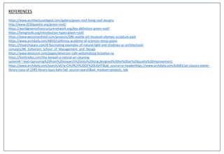 REFERENCES
https://www.architecturaldigest.com/gallery/green-roof-living-roof-designs
http://www.2030palette.org/green-roof/
https://worldgreeninfrastructurenetwork.org/key-definition-green-roof/
https://livingroofs.org/introduction-types-green-roof/
https://www.weissmanfredi.com/projects/386-seattle-art-museum-olympic-sculpture-park
https://www.archdaily.com/6810/california-academy-of-sciences-renzo-piano
https://thearchspace.com/8-fascinating-examples-of-natural-light-and-shadows-as-architectural-
concepts/#6_Zollverein_School_of_Management_and_Design
https://www.devocion.com/pages/devocion-cafe-williamsburg-brooklyn-ny
https://horttrades.com/the-biowall-a-natural-air-cleaning-
system#:~:text=Sprouting%20from%20research%20into%20long,designed%20for%20air%20quality%20improvement.
https://www.archdaily.com/search/all?q=CHURCH%20OF%20LIGHT&ad_source=jv-headerhttps://www.archdaily.com/63683/ad-classics-exeter-
library-class-of-1945-library-louis-kahn?ad_source=search&ad_medium=projects_tab
 