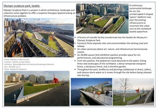 Olympic sculpture park, Seattle A continuous
constructed landscape
for art, the
uninterrupted Z-shaped
"green" platform rises
over the existing
infrastructure to
reconnect the urban
core to the revitalized
Seattle waterfront.
Name- Olympic sculpture park
Location- Seattle, United States
Architect- Weiss/Manfredi architecture/landscape/urbanism
Size- 392,040 sq. Ft
Client- Seattle Art Museum
 A former oil-transfer facility transformed into the Seattle Art Museum’s
Olympic Sculpture Park.
 Connects three separate sites and accommodates the existing road and
railway.
 An urban sanctuary where art, nature, and infrastructure harmoniously
coexist.
 An 18,000-square-foot exhibition pavilion provides space for art,
performances, and educational programming.
 From this pavilion, the pedestrian route descends to the water, linking
three new landscapes of the northwest: a dense temperate evergreen
forest, a deciduous forest, and a shoreline garden.
 Throughout the park, landforms and plantings collaborate to direct, collect,
and cleanse storm water as it moves through the site before being released
into the bay.
Olympic Sculpture Park is a project in which architecture, landscape and
urbanism come together to offer a response that goes beyond solving an
infrastructure problem.
 