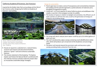 California Academy Of Sciences, San Francisco
Name- California Academy Of Sciences
Location- San Francisco, United States
Architect- Renzo Piano, Stantec Architecture
Size- 37,000 sq.
 Houses an aquarium, a planetarium, a natural history
museum and research and educational facilities,
features a "green" roof and numerous sustainable
features.
 The mission statement of the Academy, “To Explore,
Explain and Protect the Natural World”, (combined with
the mild San Francisco climate) made this project ideal
to incorporate sustainable design strategies.
Design & sustainability
 Piano’s goal was to create a sense of transparency and connectedness between
the building and the park through both a careful selection of materials and a
thoughtful arrangement of space.
 Living roof—a 2.5 acre expanse of native California plants and wildflowers that
creates a new link in the ecological corridor for wildlife.
 The location of spaces in relation to daylight and ventilation, the efficient use of
water and the run-off from the roof, as well as the generation of energy are
integral to the building design.
 The living roof, which reduces storm water runoff by up to 3.6 million gallons of
water per year.
 The roof is bordered by a glass canopy containing nearly 60,000 photo voltaic
cells, which will produce up to 10 percent of the Academy’s annual energy
needs.
 The green roof extends beyond the perimeter walls and becomes a glass
canopy providing shade, protection from the rain.
Inspired by the Golden Gate Park surroundings and the hills of
San Francisco when designing the California Academy of
Sciences’ new building.
 