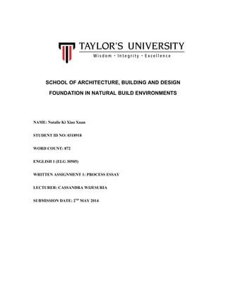 SCHOOL OF ARCHITECTURE, BUILDING AND DESIGN
FOUNDATION IN NATURAL BUILD ENVIRONMENTS
NAME: Natalie Ki Xiao Xuan
STUDENT ID NO: 0318918
WORD COUNT: 872
ENGLISH 1 (ELG 30505)
WRITTEN ASSIGNMENT 1: PROCESS ESSAY
LECTURER: CASSANDRA WIJESURIA
SUBMISSION DATE: 2ND
MAY 2014
 