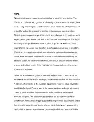 FINAL
Sketching is the most common and useful style of visual communication. The
concept is to produce a rough draft of a drawing, no matter what the subject, with
rapid pacing. Sketching is a useful way to jot down inspiration, which can later be
revised for further development of an idea, or to portray an idea to another.
Sketching can be done in any medium, but it is mostly done in dry mediums such
as pen, pencil, graphite and charcoal. In Architecture, sketching is the first step to
presenting a design idea to the client. In order to get the job done well, ideas
relating to the project are vital, therefore sketching down inspiration is important.
Whilst there is no particular guideline or rules to be met when learning how to
sketch, there are certain qualities and matters to consider when producing an
attractive sketch. To be able to sketch well, one should at least consider and be
prepare for the tools required, the inspiration, technique, subject of the sketch,
purpose and attributes.
Before the actual sketching begins, the basic tools required to sketch must be
assembled. What kind of tools would you need in order to draw out your subject?
A medium, which is one of the two main equipments required, would have to be
selected beforehand. Pencil or pen is the easiest to obtain and work with when it
comes to rough sketches, but some would prefer pastels or water-based
mediums like paint. The other main equipment is the surface you would be
sketching on. For example, bigger subjects that require more detailing and space
than a smaller subject would require a larger sized sketch-pad. If you are using
pen to sketch, it would be much more convenient to sketch on a surface that is
 