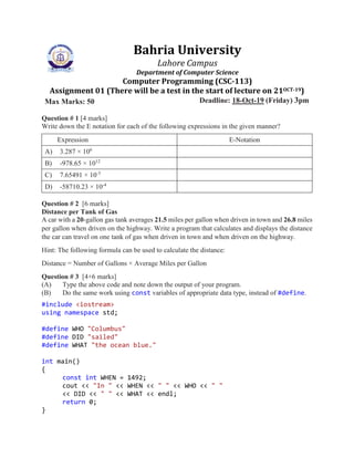 Bahria University
Lahore Campus
Department of Computer Science
Computer Programming (CSC-113)
Assignment 01 (There will be a test in the start of lecture on 21OCT-19)
Max Marks: 50 Deadline: 18-Oct-19 (Friday) 3pm
Question # 1 [4 marks]
Write down the E notation for each of the following expressions in the given manner?
Expression E-Notation
A) 3.287 × 106
B) -978.65 × 1012
C) 7.65491 × 10-3
D) -58710.23 × 10-4
Question # 2 [6 marks]
Distance per Tank of Gas
A car with a 20-gallon gas tank averages 21.5 miles per gallon when driven in town and 26.8 miles
per gallon when driven on the highway. Write a program that calculates and displays the distance
the car can travel on one tank of gas when driven in town and when driven on the highway.
Hint: The following formula can be used to calculate the distance:
Distance = Number of Gallons × Average Miles per Gallon
Question # 3 [4+6 marks]
(A) Type the above code and note down the output of your program.
(B) Do the same work using const variables of appropriate data type, instead of #define.
#include <iostream>
using namespace std;
#define WHO "Columbus"
#define DID "sailed"
#define WHAT "the ocean blue."
int main()
{
const int WHEN = 1492;
cout << "In " << WHEN << " " << WHO << " "
<< DID << " " << WHAT << endl;
return 0;
}
 
