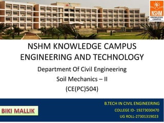 NSHM KNOWLEDGE CAMPUS
ENGINEERING AND TECHNOLOGY
Department Of Civil Engineering
Soil Mechanics – II
(CE(PC)504)
B.TECH IN CIVIL ENGINEERING
COLLEGE ID- 19273030470
UG ROLL-27301319023
 