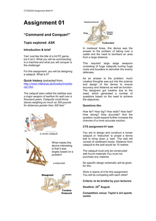 CTS30205 Assignment Brief 01
Assignment 01
“Command and Conquer!”
Topic explored: ASK
Introduction & brief
Yes! Just like the title of a hit PC game,
but it isn’t. What you will be commanding
is a machine and what you will conquer is
the challenge!
For this assignment, you will be designing
a catapult. What is it?
Quick history (extracted from:
http://www.mlahanas.de/Greeks/Inventio
nsC.htm
The catapult (also called the ballista) was
a major weapon of warfare for well over a
thousand years. Catapults could throw
stones weighing as much as 350 pounds
for distances greater than 300 feet.”
a roman catapult
What makes this
device interesting
is that it was
largely based on a
problem!
	
  
In medieval times, this device was the
answer to the problem of taking over a
castle and the need to bombard an area
from a large distance.
This required large siege weapons
consisting of huge catapults hurling huge
rocks and boulders to demolish the enemy
defenses.
As an answer to the problem, much
creative thoughts was put into the science
and design of the device to ensure
accuracy and distance as well as function.
The designers got creative due to the
need, which generated a number of
questions based on the need to achieve
the objectives.
Questions like:
How far? How big? How wide? How fast?
How strong? How accurate? And the
question could expand further increase the
chances of a more accurate solution.
CTS assignment 01 task:
You are to design and construct a roman
catapult or ‘trebuchet’ to propel a tennis
ball to bring down a ‘wall’. The wall will
consist of cardboard boxes. Distance from
catapult to the wall would be 10 metres.
The catapult must only be constructed
with found materials You must not
purchase any material.
No specific design schematic will be given
for this.
Work in teams of 4 for this assignment.
You will be competing with each other!
Criteria: to be briefed by your lecturers
Deadline: 24
th
August
Competition venue: Taylor’s Uni sports
centre
a trebuchet
	
  
 