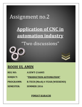 Assignment no.2
ROOH UL AMIN
REG NO: A1EWT-216005
SUBJECT: “PRODUCTION AUTOMATION”
PROGRAMM: B.TECH (Mech) 4 YEAR (WEEKEND)
SEMESTER: SUMMER 2016
PIMSAT KARACHI
Application of CNC in
automation industry
“Two discussions”
 