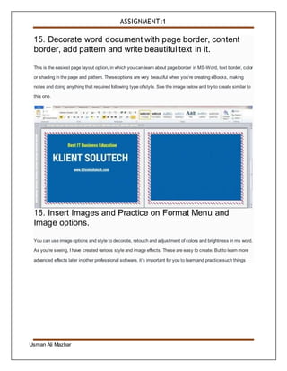 ASSIGNMENT:1
Usman Ali Mazhar
15. Decorate word document with page border, content
border, add pattern and write beautiful text in it.
This is the easiest page layout option, in which you can learn about page border in MS-Word, text border, color
or shading in the page and pattern. These options are very beautiful when you’re creating eBooks, making
notes and doing anything that required following type of style. See the image below and try to create similar to
this one.
16. Insert Images and Practice on Format Menu and
Image options.
You can use image options and style to decorate, retouch and adjustment of colors and brightness in ms word.
As you’re seeing, I have created various style and image effects. These are easy to create. But to learn more
advanced effects later in other professional software, it’s important for you to learn and practice such things
 