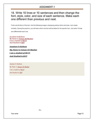 Your name Page13
ASSIGNMENT:1
18. Write 10 lines or 10 sentences and then change the
font, style, color, and size of each sentence. Make each
one different than previous and next.
Fonts are the face of the text. And the following image is displaying various fonts and style. Just create
similarly. During the practice, you will learn which one font will be better for the specific text. Just write 10 lines
and differentiate each one.
Assalam O Alaikum
My Name is Usman Ali Mazhar
I am a student of BS IT
And Studied in BIIT
Assalam O Alaikum
My Name is Usman Ali Mazhar
I am a student of BS IT
And Studied in BIIT
Assalam O Alaikum
My Name is Usman Ali Mazhar
I am a student of BS IT
And Studied in BIIT
Etc.
 