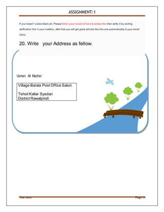 Your name Page14
Village Barala Post Office Sakot
Tehsil Kallar Syedan
District Rawalpindi
If you haven’t subscribed yet, Please Enter your email id here & subscribe then verify it by visiting
verification link in your mailbox, after that you will get great articles like this one automatically to your email
inbox.
20. Write your Address as fellow.
ASSIGNMENT:1
Usman Ali Mazhar
 