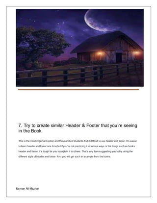 ASSIGNMENT:1
Usman Ali Mazhar
7. Try to create similar Header & Footer that you’re seeing
in the Book
This is the most important option and thousands of students find it difficult to use header and footer. It’s easier
to learn header and footer one time but if you’re not practicing it in various ways or the things such as books
header and footer, it’s tough for you to explain it to others. That’s why I am suggesting you to try using the
different style of header and footer. And you will get such an example from the books.
 