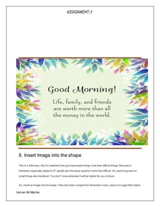 ASSIGNMENT:1
Usman Ali Mazhar
8. Insert Image into the shape
This is a little easy. But it’s important that you know easier things more than difficult things. Because in
interviews especially related to IT, people ask the easier question more than difficult. So, practicing even on
small things also beneficial. You don’t’ know whenever it will be helpful for you in future.
So, insert an image into the shape. Take and draw a shape from Illustration menu, place it on page little higher
 