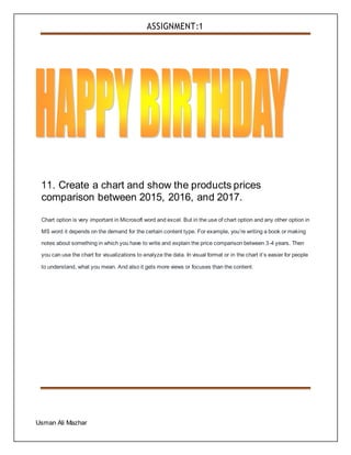ASSIGNMENT:1
Usman Ali Mazhar
11. Create a chart and show the products prices
comparison between 2015, 2016, and 2017.
Chart option is very important in Microsoft word and excel. But in the use of chart option and any other option in
MS word it depends on the demand for the certain content type. For example, you’re writing a book or making
notes about something in which you have to write and explain the price comparison between 3-4 years. Then
you can use the chart for visualizations to analyze the data. In visual format or in the chart it’s easier for people
to understand, what you mean. And also it gets more views or focuses than the content.
 