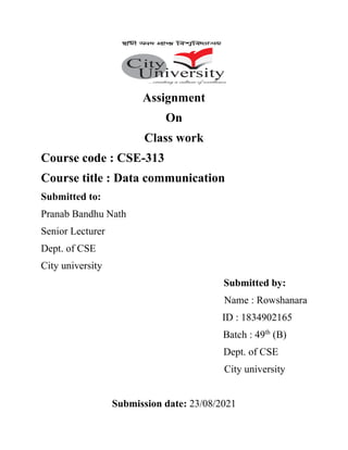Assignment
On
Class work
Course code : CSE-313
Course title : Data communication
Submitted to:
Pranab Bandhu Nath
Senior Lecturer
Dept. of CSE
City university
Submitted by:
Name : Rowshanara
ID : 1834902165
Batch : 49th
(B)
Dept. of CSE
City university
Submission date: 23/08/2021
 