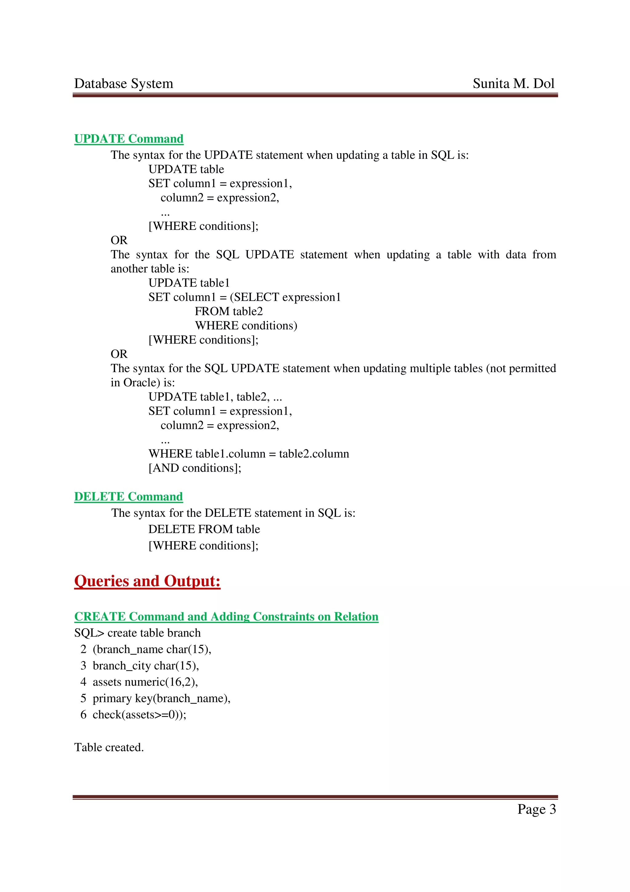 Database System Sunita M. Dol
Page 3
UPDATE Command
The syntax for the UPDATE statement when updating a table in SQL is:
UPDATE table
SET column1 = expression1,
column2 = expression2,
...
[WHERE conditions];
OR
The syntax for the SQL UPDATE statement when updating a table with data from
another table is:
UPDATE table1
SET column1 = (SELECT expression1
FROM table2
WHERE conditions)
[WHERE conditions];
OR
The syntax for the SQL UPDATE statement when updating multiple tables (not permitted
in Oracle) is:
UPDATE table1, table2, ...
SET column1 = expression1,
column2 = expression2,
...
WHERE table1.column = table2.column
[AND conditions];
DELETE Command
The syntax for the DELETE statement in SQL is:
DELETE FROM table
[WHERE conditions];
Queries and Output:
CREATE Command and Adding Constraints on Relation
SQL> create table branch
2 (branch_name char(15),
3 branch_city char(15),
4 assets numeric(16,2),
5 primary key(branch_name),
6 check(assets>=0));
Table created.
 