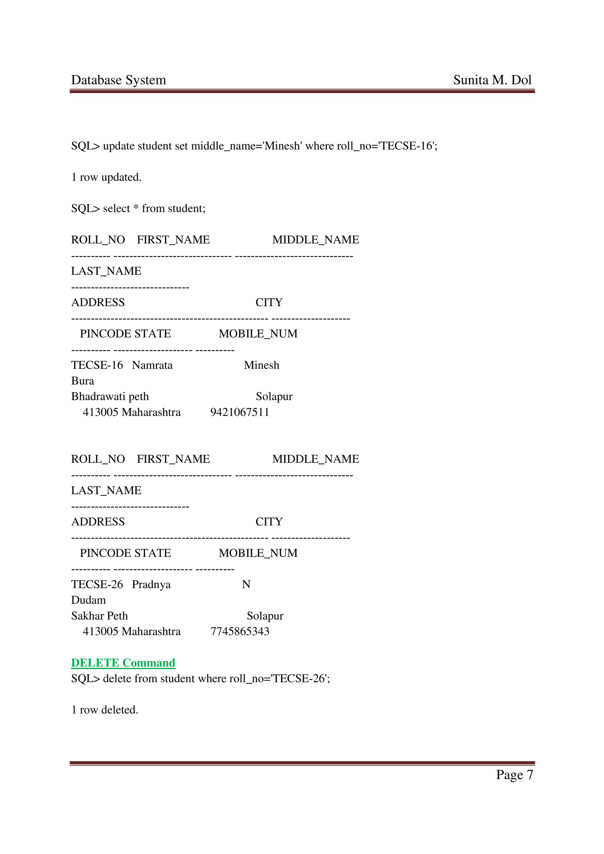 Database System Sunita M. Dol
Page 7
SQL> update student set middle_name='Minesh' where roll_no='TECSE-16';
1 row updated.
SQL> select * from student;
ROLL_NO FIRST_NAME MIDDLE_NAME
---------- ------------------------------ ------------------------------
LAST_NAME
------------------------------
ADDRESS CITY
-------------------------------------------------- --------------------
PINCODE STATE MOBILE_NUM
---------- -------------------- ----------
TECSE-16 Namrata Minesh
Bura
Bhadrawati peth Solapur
413005 Maharashtra 9421067511
ROLL_NO FIRST_NAME MIDDLE_NAME
---------- ------------------------------ ------------------------------
LAST_NAME
------------------------------
ADDRESS CITY
-------------------------------------------------- --------------------
PINCODE STATE MOBILE_NUM
---------- -------------------- ----------
TECSE-26 Pradnya N
Dudam
Sakhar Peth Solapur
413005 Maharashtra 7745865343
DELETE Command
SQL> delete from student where roll_no='TECSE-26';
1 row deleted.
 