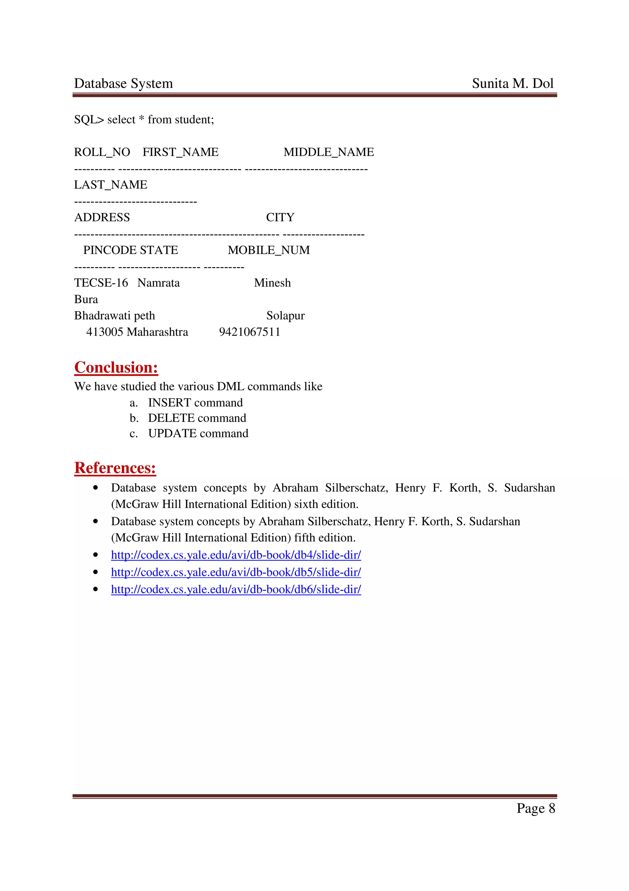 Database System Sunita M. Dol
Page 8
SQL> select * from student;
ROLL_NO FIRST_NAME MIDDLE_NAME
---------- ------------------------------ ------------------------------
LAST_NAME
------------------------------
ADDRESS CITY
-------------------------------------------------- --------------------
PINCODE STATE MOBILE_NUM
---------- -------------------- ----------
TECSE-16 Namrata Minesh
Bura
Bhadrawati peth Solapur
413005 Maharashtra 9421067511
Conclusion:
We have studied the various DML commands like
a. INSERT command
b. DELETE command
c. UPDATE command
References:
• Database system concepts by Abraham Silberschatz, Henry F. Korth, S. Sudarshan
(McGraw Hill International Edition) sixth edition.
• Database system concepts by Abraham Silberschatz, Henry F. Korth, S. Sudarshan
(McGraw Hill International Edition) fifth edition.
• http://codex.cs.yale.edu/avi/db-book/db4/slide-dir/
• http://codex.cs.yale.edu/avi/db-book/db5/slide-dir/
• http://codex.cs.yale.edu/avi/db-book/db6/slide-dir/
 