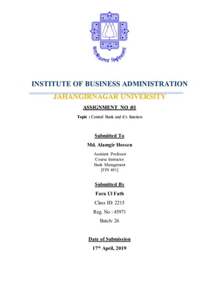 INSTITUTE OF BUSINESS ADMINISTRATION
JAHANGIRNAGAR UNIVERSITY
ASSIGNMENT NO :01
Topic : Central Bank and it’s function
Submitted To
Md. Alamgir Hossen
Assistant Professor
Course Instructor
Bank Management
[FIN 401]
Submitted By
Fara Ul Fath
Class ID: 2215
Reg. No : 45971
Batch: 26
Date of Submission
17th
April, 2019
 