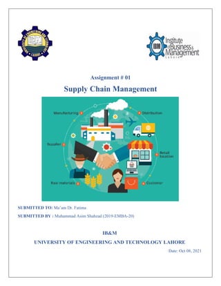 Assignment # 01
Supply Chain Management
SUBMITTED TO: Ma’am Dr. Fatima
SUBMITTED BY : Muhammad Asim Shahzad (2019-EMBA-20)
IB&M
UNIVERSITY OF ENGINEERING AND TECHNOLOGY LAHORE
Date: Oct 08, 2021
 
