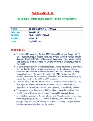 ASSIGNMENT- 02
Municipal waste management of my city (BHOPAL)
NAME SHASHIKANT CHAURASIYA
ROLL NO. 20062056
BRANCH CIVIL ENGENEERING
SUBJECT HID-333
DATE 04/03/2021
Problem- 01
 The five NGOs working for the BMC(Bhopal Municipal Corporation)
are - Basix Municipal Waste Ventures Private Limited,Human Matrix,
Swayam Siddha Samiti, Jwala gramin Swarojgar Evam Vikas Samiti
and Sanidhya Samiti. These NGOs are working in differentzones of
the BMC.
 In an attempt to improve waste management, Bhopal Municipal Corporation
has roped in NGOs that provide the manpower for doorto doorgarbage
collection. The Project Coordinator for the NGO ‘The Carmelites of Mary
Immaculate’ says, “Weindirectly supportthe BMC by providing the
required manpower for doorto doorcollection.” The workers are mostly rag
pickers that work for the BMC at 3000 a month.
 There are three to four NGOs that work for a similar project in the city. The
NGOs provide 400 to 500 workers for waste collection and also train
supervisors to monitor the work and also report any complains by citizens.
 The corporationemploys around 3000 employees to collect garbage from
55,000 households in the city. Currently, around 12 auto-rickshaws
converted into garbage collecting vehicles and 80 cycle-rickshaws have been
collecting garbage from 55,000 houses in the city; with more than 100
garbage collection vehicles arriving in a month. The BMC charges Re one
per day from each household for the service.
 