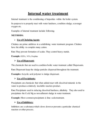 Internal water treatment
Internal treatment is the conditioning of impurities within the boiler system.
Its purposeis to properly react with water hardness, condition sludge, scavenger
oxygen etc.
Examples of internal treatment include following;
METHODS:
 Use of Chelating Agents:
Chelates are prime additives in a solubilizing water treatment program. Chelates
have the ability to complex many cation.
Use: They prevent formation of scales. They control heavy metals.
Example: EDTA, NTA, Porphine
 Use of Dispersant:
The chemicals that are used to condition boiler water treatment called Dispersants.
Use: Dispersant keep the sludge particles dispersed throughout the treatment.
Examples:Acryclic acid polymer is sludge dispersant.
 Use of Precipitants:
Precipitants are chemicals that when added react with dissolved minerals in the
water to producea relatively insoluble reaction product.
Use: Precipitants used in reducing dissolved hardness, alkalinity. They also used to
precipitates the Ca & Mg as non adherent sludge in water treatment.
Example: Most common precipitants is lime sodatreatment.
 Use of Inhibitors:
Inhibitors are a substancewhich slows down or prevents a particular chemical
reaction or other process.
 