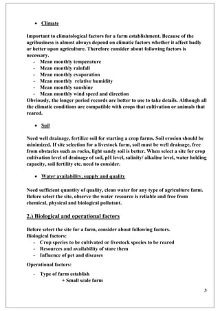 3
 Climate
Important to climatological factors for a farm establishment. Because of the
agribusiness is almost always depend on climatic factors whether it affect badly
or better upon agriculture. Therefore consider about following factors is
necessary.
- Mean monthly temperature
- Mean monthly rainfall
- Mean monthly evaporation
- Mean monthly relative humidity
- Mean monthly sunshine
- Mean monthly wind speed and direction
Obviously, the longer period records are better to use to take details. Although all
the climatic conditions are compatible with crops that cultivation or animals that
reared.
 Soil
Need well drainage, fertilize soil for starting a crop farms. Soil erosion should be
minimized. If site selection for a livestock farm, soil must be well drainage, free
from obstacles such as rocks, light sandy soil is better. When select a site for crop
cultivation level of drainage of soil, pH level, salinity/ alkaline level, water holding
capacity, soil fertility etc. need to consider.
 Water availability, supply and quality
Need sufficient quantity of quality, clean water for any type of agriculture farm.
Before select the site, observe the water resource is reliable and free from
chemical, physical and biological pollutant.
2.) Biological and operational factors
Before select the site for a farm, consider about following factors.
Biological factors:
- Crop species to be cultivated or livestock species to be reared
- Resources and availability of store them
- Influence of pet and diseases
Operational factors:
- Type of farm establish
+ Small scale farm
 