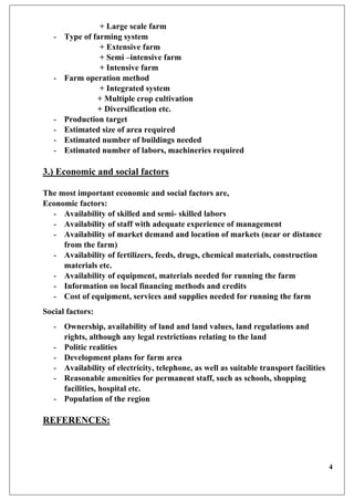 4
+ Large scale farm
- Type of farming system
+ Extensive farm
+ Semi –intensive farm
+ Intensive farm
- Farm operation method
+ Integrated system
+ Multiple crop cultivation
+ Diversification etc.
- Production target
- Estimated size of area required
- Estimated number of buildings needed
- Estimated number of labors, machineries required
3.) Economic and social factors
The most important economic and social factors are,
Economic factors:
- Availability of skilled and semi- skilled labors
- Availability of staff with adequate experience of management
- Availability of market demand and location of markets (near or distance
from the farm)
- Availability of fertilizers, feeds, drugs, chemical materials, construction
materials etc.
- Availability of equipment, materials needed for running the farm
- Information on local financing methods and credits
- Cost of equipment, services and supplies needed for running the farm
Social factors:
- Ownership, availability of land and land values, land regulations and
rights, although any legal restrictions relating to the land
- Politic realities
- Development plans for farm area
- Availability of electricity, telephone, as well as suitable transport facilities
- Reasonable amenities for permanent staff, such as schools, shopping
facilities, hospital etc.
- Population of the region
REFERENCES:
 