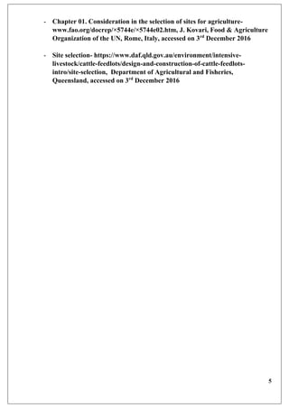 5
- Chapter 01. Consideration in the selection of sites for agriculture-
www.fao.org/docrep/×5744e/×5744e02.htm, J. Kovari, Food & Agriculture
Organization of the UN, Rome, Italy, accessed on 3rd
December 2016
- Site selection- https://www.daf.qld.gov.au/environment/intensive-
livestock/cattle-feedlots/design-and-construction-of-cattle-feedlots-
intro/site-selection, Department of Agricultural and Fisheries,
Queensland, accessed on 3rd
December 2016
 