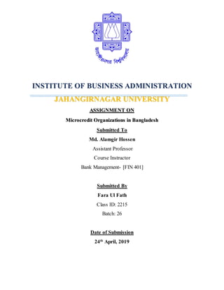 INSTITUTE OF BUSINESS ADMINISTRATION
JAHANGIRNAGAR UNIVERSITY
ASSIGNMENT ON
Microcredit Organizations in Bangladesh
Submitted To
Md. Alamgir Hossen
Assistant Professor
Course Instructor
Bank Management- [FIN 401]
Submitted By
Fara Ul Fath
Class ID: 2215
Batch: 26
Date of Submission
24th
April, 2019
 
