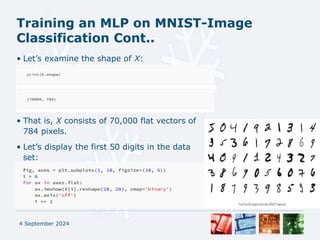 Training an MLP on MNIST-Image
Classification Cont..
• Let’s examine the shape of X:
• That is, X consists of 70,000 flat vectors of
784 pixels.
• Let’s display the first 50 digits in the data
set:
4 September 2024
 