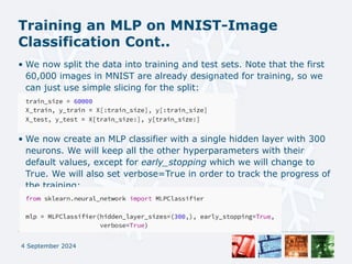 Training an MLP on MNIST-Image
Classification Cont..
• We now split the data into training and test sets. Note that the first
60,000 images in MNIST are already designated for training, so we
can just use simple slicing for the split:
• We now create an MLP classifier with a single hidden layer with 300
neurons. We will keep all the other hyperparameters with their
default values, except for early_stopping which we will change to
True. We will also set verbose=True in order to track the progress of
the training:
4 September 2024
 